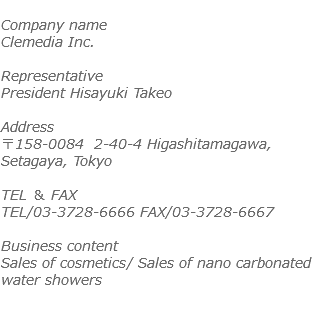  Company name Clemedia Inc. Representative President Hisayuki Takeo Address 〒158-0084 2-40-4 Higashitamagawa, Setagaya, Tokyo TEL ＆ FAX TEL/03-3728-6666 FAX/03-3728-6667 Business content Sales of cosmetics/ Sales of nano carbonated water showers 