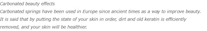 Carbonated beauty effects Carbonated springs have been used in Europe since ancient times as a way to improve beauty. It is said that by putting the state of your skin in order, dirt and old keratin is efficiently removed, and your skin will be healthier.