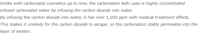 Unlike with carbonated cosmetics up to now, the carbonation befo uses is highly concentrated infused carbonated water by infusing the carbon dioxide into water. By infusing the carbon dioxide into water, it has over 1,000 ppm with medical treatment effects. This makes it unlikely for the carbon dioxide to escape, so the carbonation stably permeates into the layer of keratin.