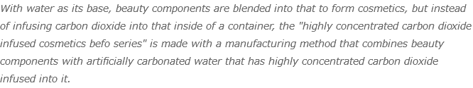 With water as its base, beauty components are blended into that to form cosmetics, but instead of infusing carbon dioxide into that inside of a container, the "highly concentrated carbon dioxide infused cosmetics befo series" is made with a manufacturing method that combines beauty components with artificially carbonated water that has highly concentrated carbon dioxide infused into it.