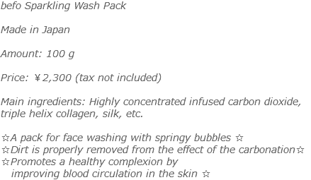 befo Sparkling Wash Pack Made in Japan Amount: 100 g Price: ￥2,300 (tax not included) Main ingredients: Highly concentrated infused carbon dioxide, triple helix collagen, silk, etc. ☆A pack for face washing with springy bubbles ☆ ☆Dirt is properly removed from the effect of the carbonation☆ ☆Promotes a healthy complexion by improving blood circulation in the skin ☆