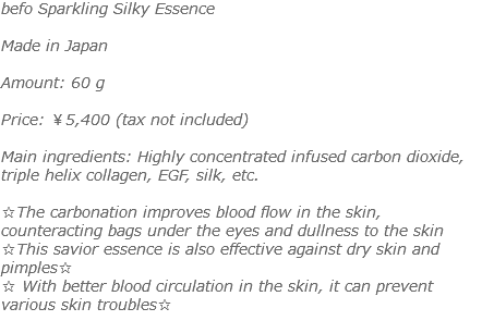 befo Sparkling Silky Essence Made in Japan Amount: 60 g Price: ￥5,400 (tax not included) Main ingredients: Highly concentrated infused carbon dioxide, triple helix collagen, EGF, silk, etc. ☆The carbonation improves blood flow in the skin, counteracting bags under the eyes and dullness to the skin ☆This savior essence is also effective against dry skin and pimples☆ ☆ With better blood circulation in the skin, it can prevent various skin troubles☆ 