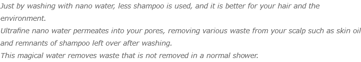 Just by washing with nano water, less shampoo is used, and it is better for your hair and the environment. Ultrafine nano water permeates into your pores, removing various waste from your scalp such as skin oil and remnants of shampoo left over after washing. This magical water removes waste that is not removed in a normal shower.