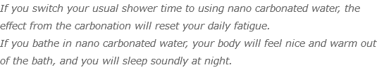 If you switch your usual shower time to using nano carbonated water, the effect from the carbonation will reset your daily fatigue. If you bathe in nano carbonated water, your body will feel nice and warm out of the bath, and you will sleep soundly at night.