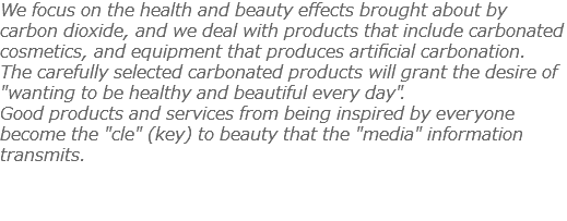 We focus on the health and beauty effects brought about by carbon dioxide, and we deal with products that include carbonated cosmetics, and equipment that produces artificial carbonation. The carefully selected carbonated products will grant the desire of "wanting to be healthy and beautiful every day". Good products and services from being inspired by everyone become the "cle" (key) to beauty that the "media" information transmits. 